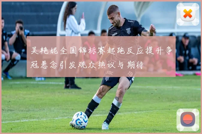 吴艳妮全国锦标赛起跑反应提升争冠悬念引发观众热议与期待