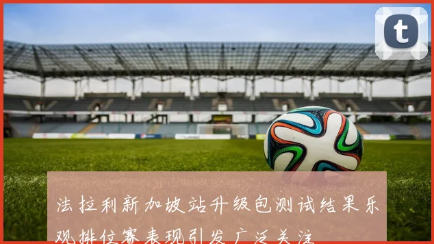 法拉利新加坡站升级包测试结果乐观排位赛表现引发广泛关注