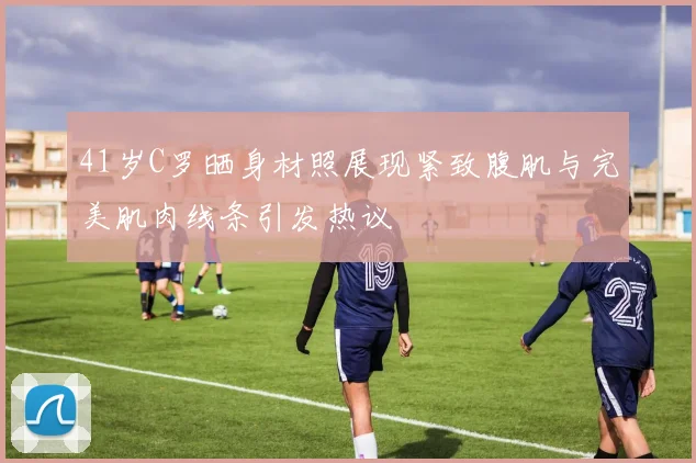 41岁C罗晒身材照展现紧致腹肌与完美肌肉线条引发热议