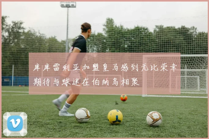 库库雷利亚加盟皇马感到无比荣幸期待与球迷在伯纳乌相聚