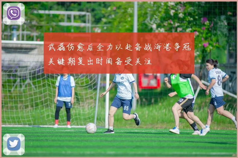 武磊伤愈后全力以赴备战海港争冠关键期复出时间备受关注