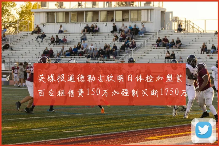英媒报道德勒古欣明日体检加盟紫百合租借费150万加强制买断1750万