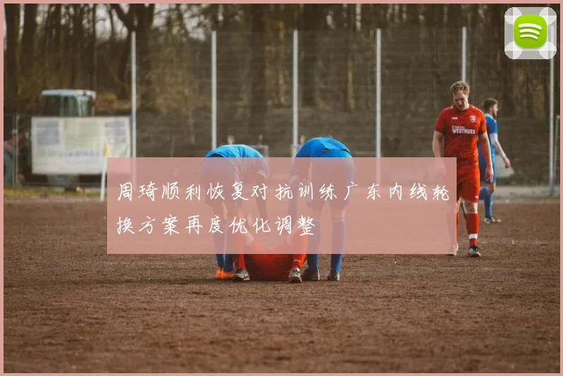 周琦顺利恢复对抗训练广东内线轮换方案再度优化调整