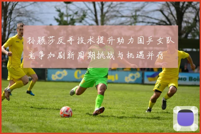 孙颖莎反手技术提升助力国乒女队竞争加剧新周期挑战与机遇并存