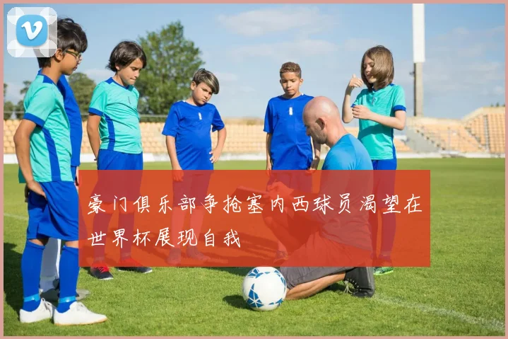 豪门俱乐部争抢塞内西球员渴望在世界杯展现自我