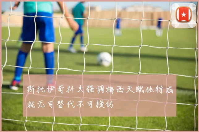 斯托伊奇科夫强调梅西天赋独特成就无可替代不可模仿