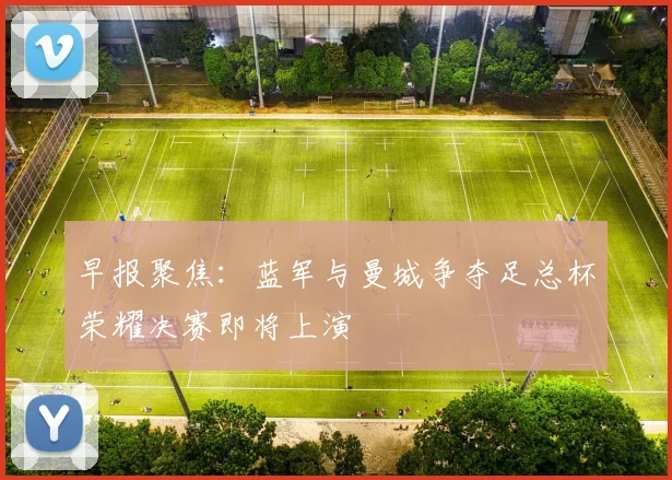 早报聚焦：蓝军与曼城争夺足总杯荣耀决赛即将上演