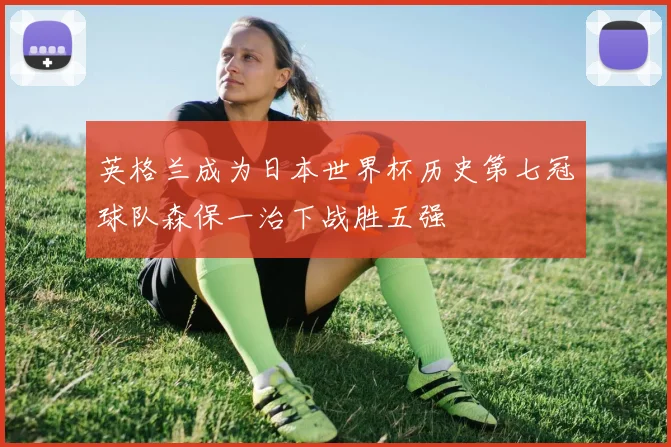 英格兰成为日本世界杯历史第七冠球队森保一治下战胜五强