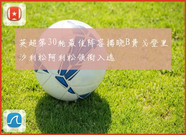 英超第30轮最佳阵容揭晓B费戈登里沙利松阿利松领衔入选