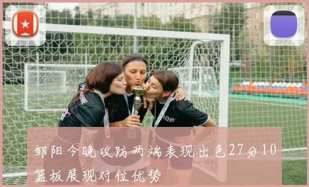 邹阳今晚攻防两端表现出色27分10篮板展现对位优势