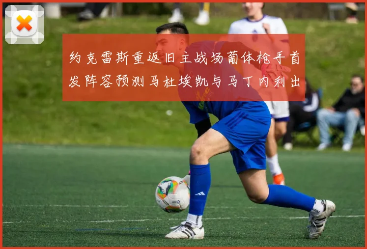 约克雷斯重返旧主战场葡体枪手首发阵容预测马杜埃凯与马丁内利出战