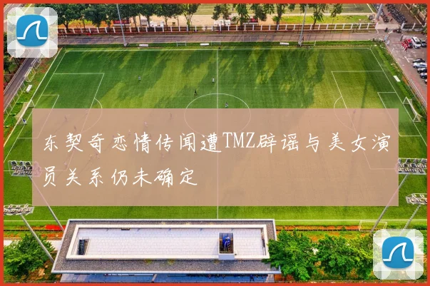 东契奇恋情传闻遭TMZ辟谣与美女演员关系仍未确定