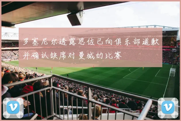 罗塞尼尔透露恩佐已向俱乐部道歉并确认缺席对曼城的比赛
