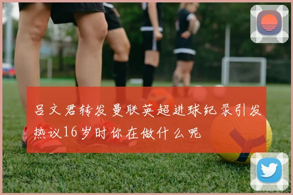 吕文君转发曼联英超进球纪录引发热议16岁时你在做什么呢