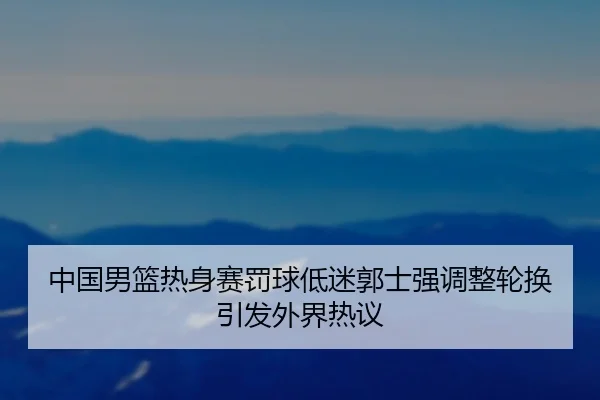 中国男篮热身赛罚球低迷郭士强调整轮换引发外界热议